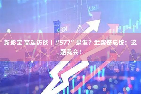 新影宝 高端访谈丨“577”是谁？武契奇总统：这题我会！