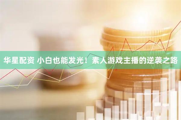华星配资 小白也能发光！素人游戏主播的逆袭之路