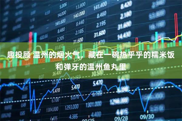 趣投顾 温州的烟火气，藏在一碗热乎乎的糯米饭和弹牙的温州鱼丸里