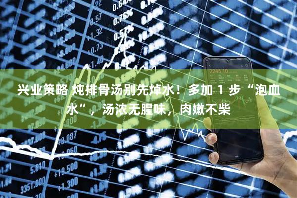 兴业策略 炖排骨汤别先焯水！多加 1 步 “泡血水”，汤浓无腥味，肉嫩不柴