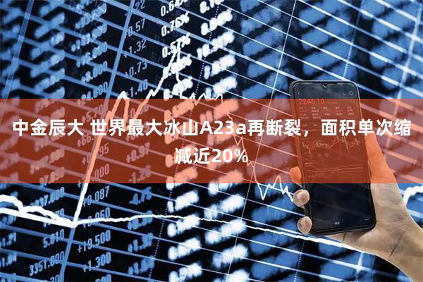 中金辰大 世界最大冰山A23a再断裂，面积单次缩减近20%