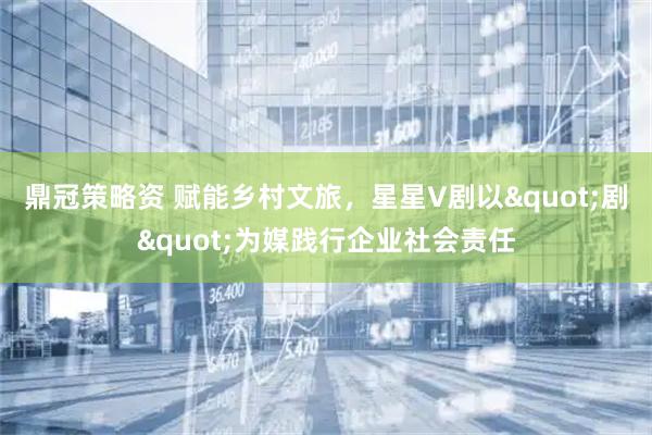 鼎冠策略资 赋能乡村文旅，星星V剧以"剧"为媒践行企业社会责任