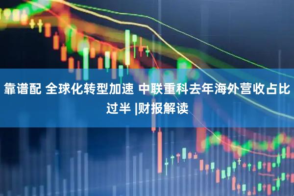 靠谱配 全球化转型加速 中联重科去年海外营收占比过半 |财报解读