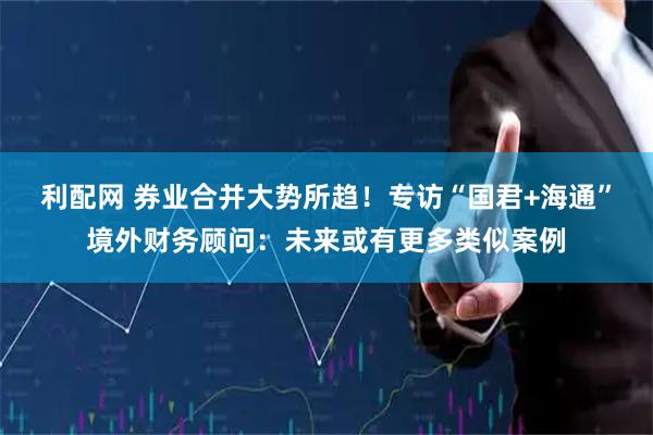 利配网 券业合并大势所趋！专访“国君+海通”境外财务顾问：未来或有更多类似案例