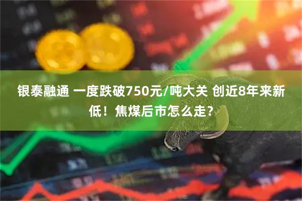 银泰融通 一度跌破750元/吨大关 创近8年来新低！焦煤后市怎么走？
