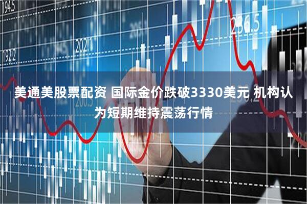 美通美股票配资 国际金价跌破3330美元 机构认为短期维持震荡行情