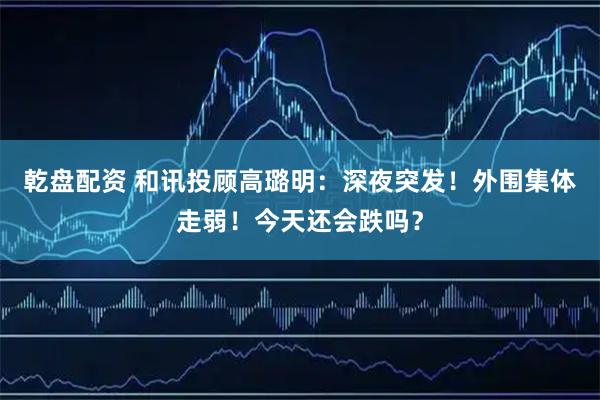 乾盘配资 和讯投顾高璐明：深夜突发！外围集体走弱！今天还会跌吗？