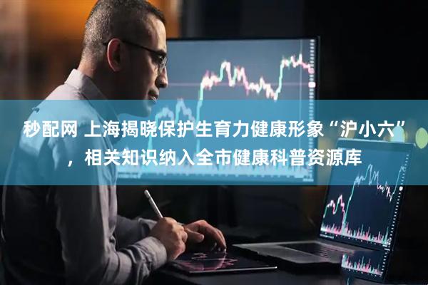 秒配网 上海揭晓保护生育力健康形象“沪小六”，相关知识纳入全市健康科普资源库