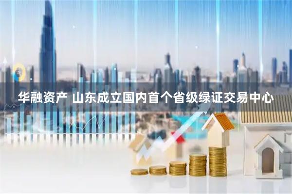 华融资产 山东成立国内首个省级绿证交易中心