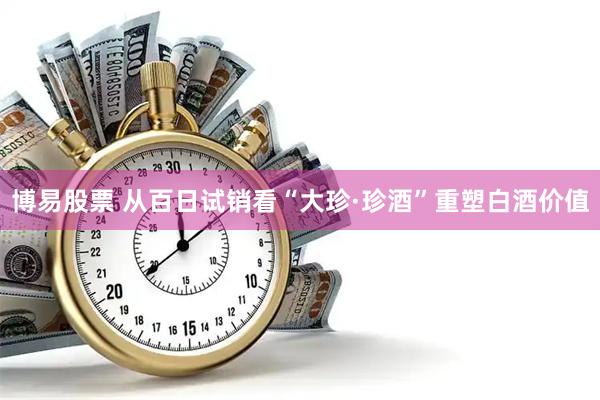 博易股票 从百日试销看“大珍·珍酒”重塑白酒价值
