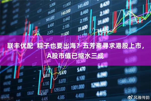联丰优配  粽子也要出海？五芳斋寻求港股上市，A股市值已缩水三成