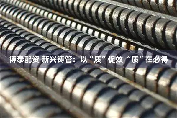博泰配资 新兴铸管：以“质”促效 “质”在必得