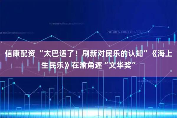 信康配资 “太巴适了！刷新对民乐的认知”《海上生民乐》在渝角逐“文华奖”
