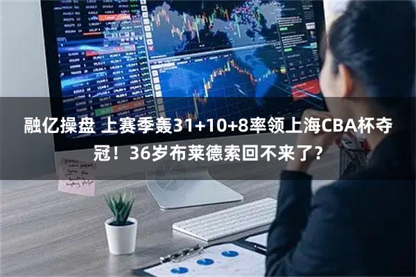 融亿操盘 上赛季轰31+10+8率领上海CBA杯夺冠!36岁布莱德索回不来了?