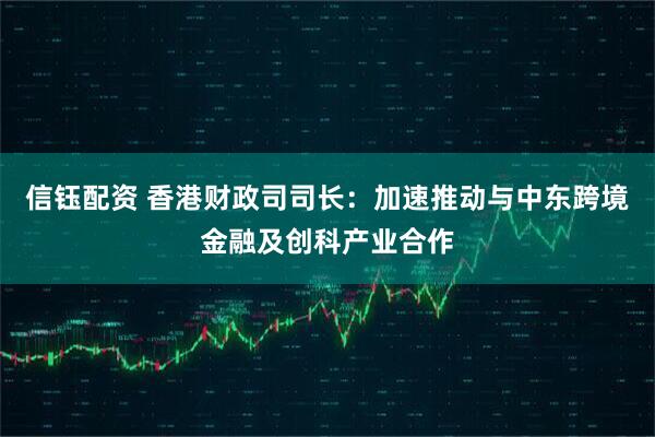 信钰配资 香港财政司司长：加速推动与中东跨境金融及创科产业合作