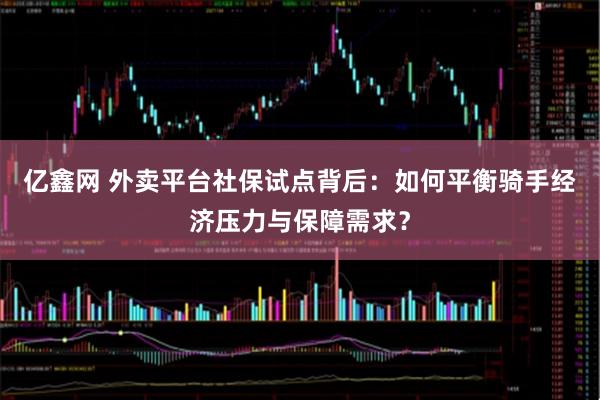 亿鑫网 外卖平台社保试点背后：如何平衡骑手经济压力与保障需求？